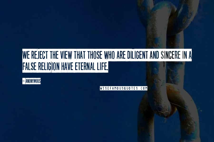 Anonymous Quotes: We reject the view that those who are diligent and sincere in a false religion have eternal life.