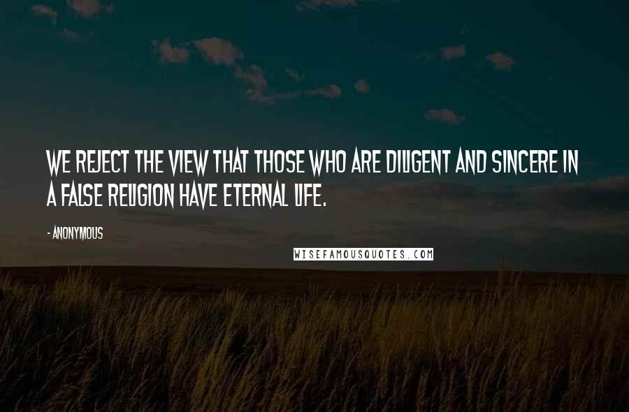 Anonymous Quotes: We reject the view that those who are diligent and sincere in a false religion have eternal life.