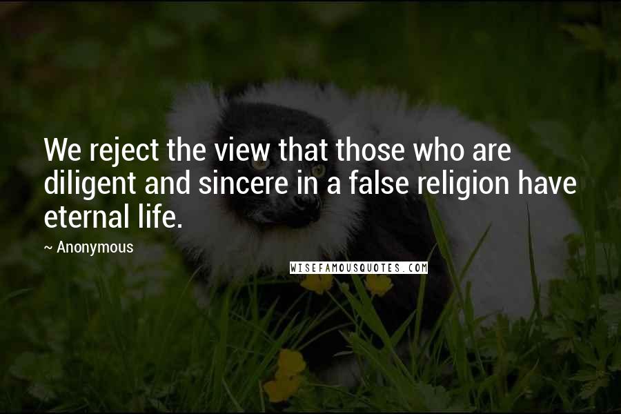 Anonymous Quotes: We reject the view that those who are diligent and sincere in a false religion have eternal life.