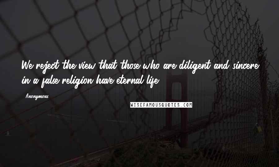 Anonymous Quotes: We reject the view that those who are diligent and sincere in a false religion have eternal life.