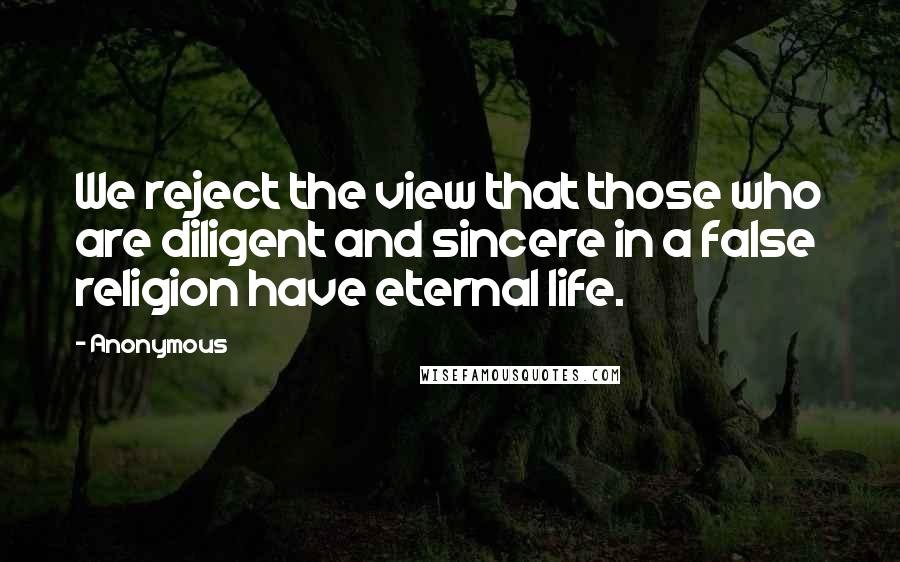 Anonymous Quotes: We reject the view that those who are diligent and sincere in a false religion have eternal life.