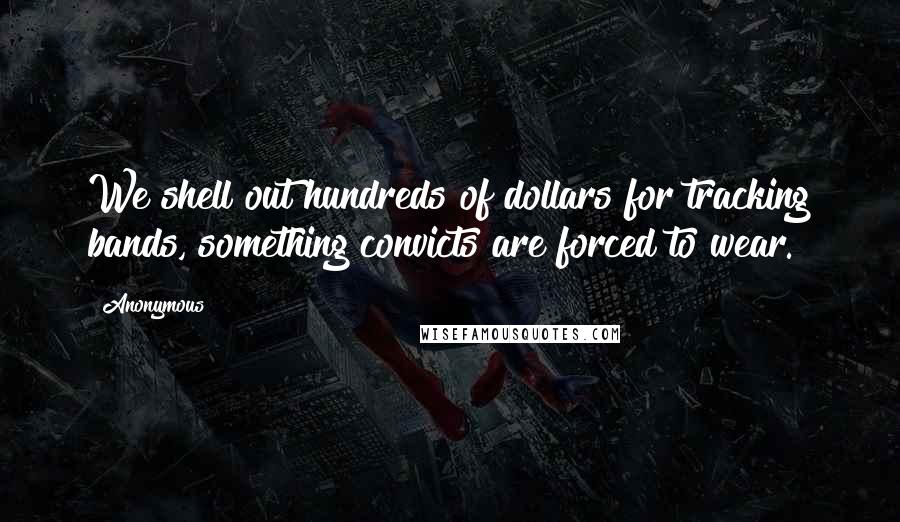 Anonymous Quotes: We shell out hundreds of dollars for tracking bands, something convicts are forced to wear.