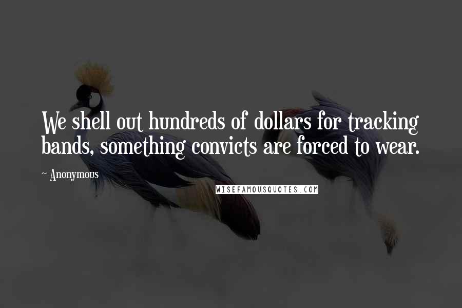 Anonymous Quotes: We shell out hundreds of dollars for tracking bands, something convicts are forced to wear.