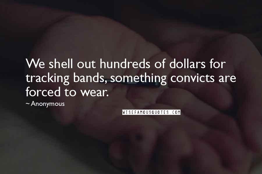 Anonymous Quotes: We shell out hundreds of dollars for tracking bands, something convicts are forced to wear.