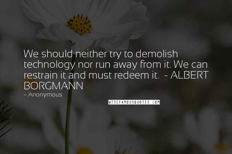 Anonymous Quotes: We should neither try to demolish technology nor run away from it. We can restrain it and must redeem it.  - ALBERT BORGMANN