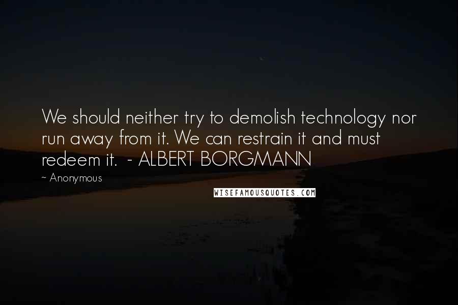 Anonymous Quotes: We should neither try to demolish technology nor run away from it. We can restrain it and must redeem it.  - ALBERT BORGMANN