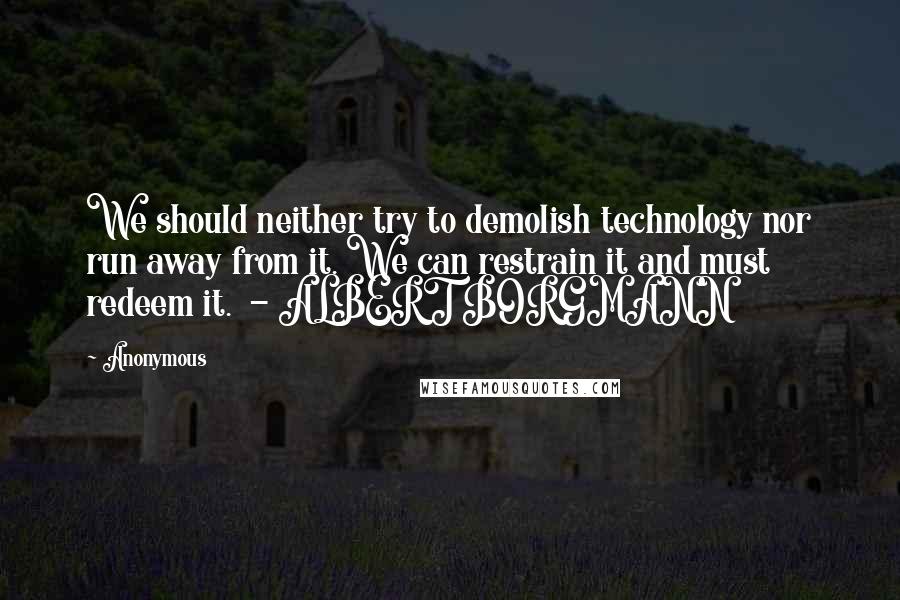 Anonymous Quotes: We should neither try to demolish technology nor run away from it. We can restrain it and must redeem it.  - ALBERT BORGMANN