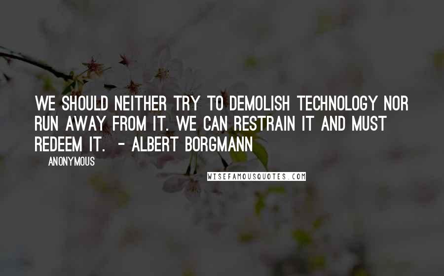 Anonymous Quotes: We should neither try to demolish technology nor run away from it. We can restrain it and must redeem it.  - ALBERT BORGMANN