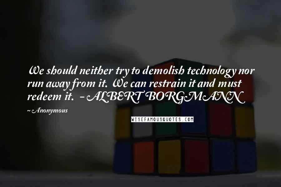 Anonymous Quotes: We should neither try to demolish technology nor run away from it. We can restrain it and must redeem it.  - ALBERT BORGMANN