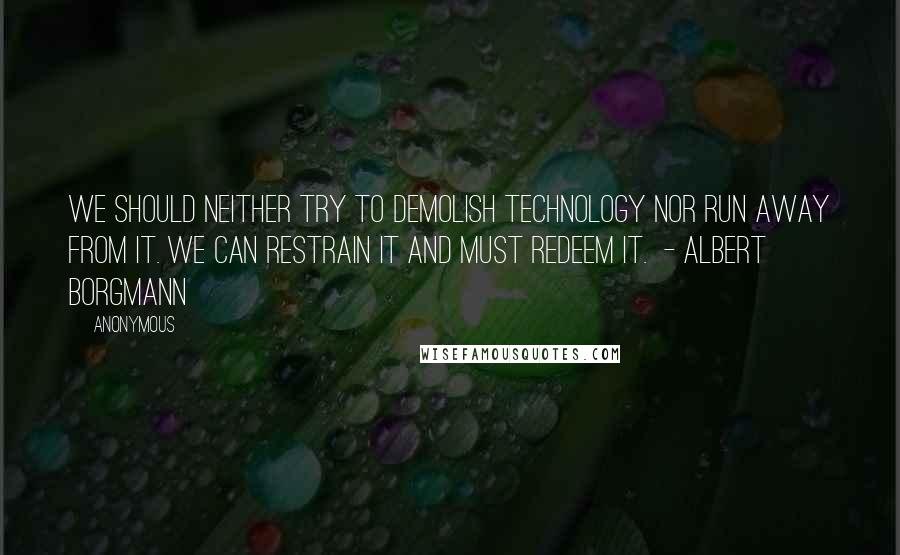Anonymous Quotes: We should neither try to demolish technology nor run away from it. We can restrain it and must redeem it.  - ALBERT BORGMANN