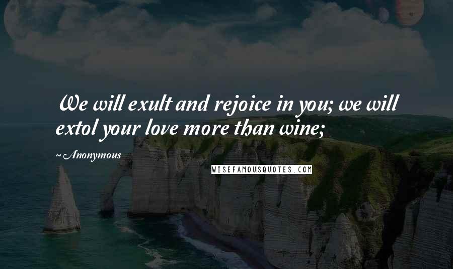 Anonymous Quotes: We will exult and rejoice in you; we will extol your love more than wine;