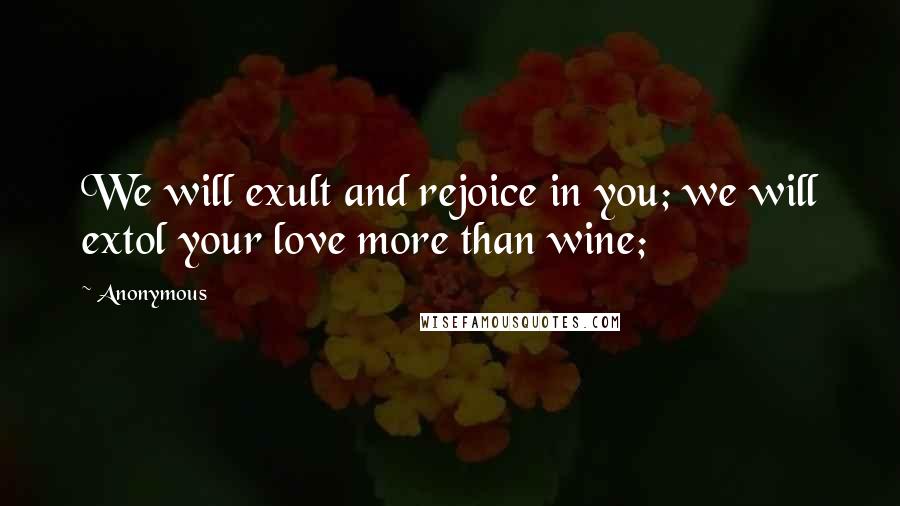 Anonymous Quotes: We will exult and rejoice in you; we will extol your love more than wine;