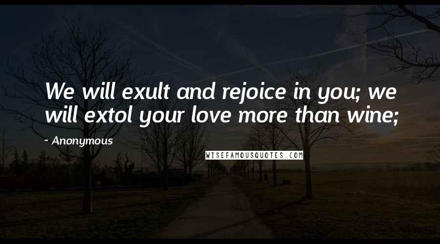 Anonymous Quotes: We will exult and rejoice in you; we will extol your love more than wine;