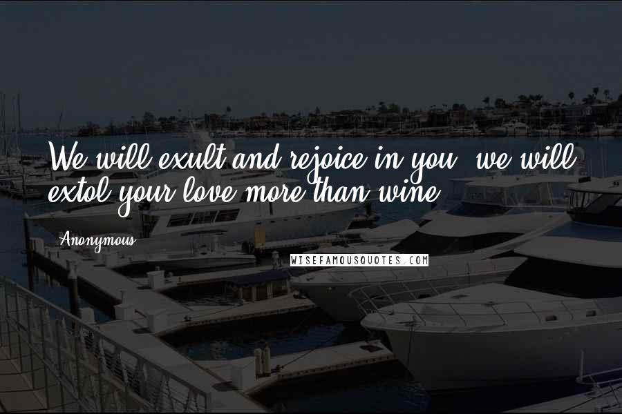 Anonymous Quotes: We will exult and rejoice in you; we will extol your love more than wine;