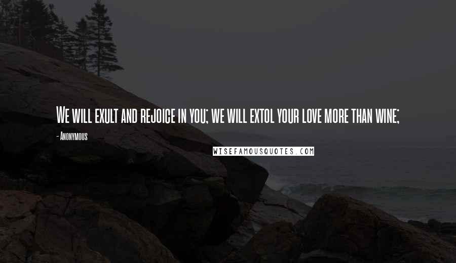 Anonymous Quotes: We will exult and rejoice in you; we will extol your love more than wine;