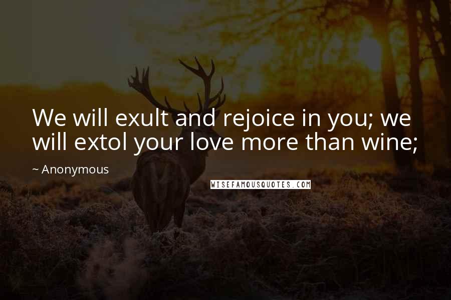 Anonymous Quotes: We will exult and rejoice in you; we will extol your love more than wine;