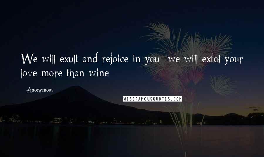 Anonymous Quotes: We will exult and rejoice in you; we will extol your love more than wine;