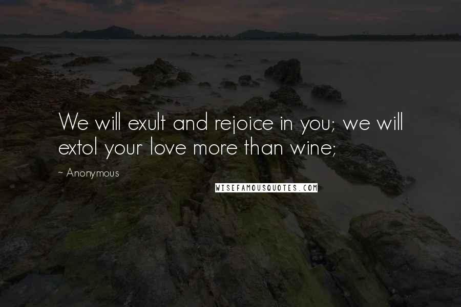 Anonymous Quotes: We will exult and rejoice in you; we will extol your love more than wine;