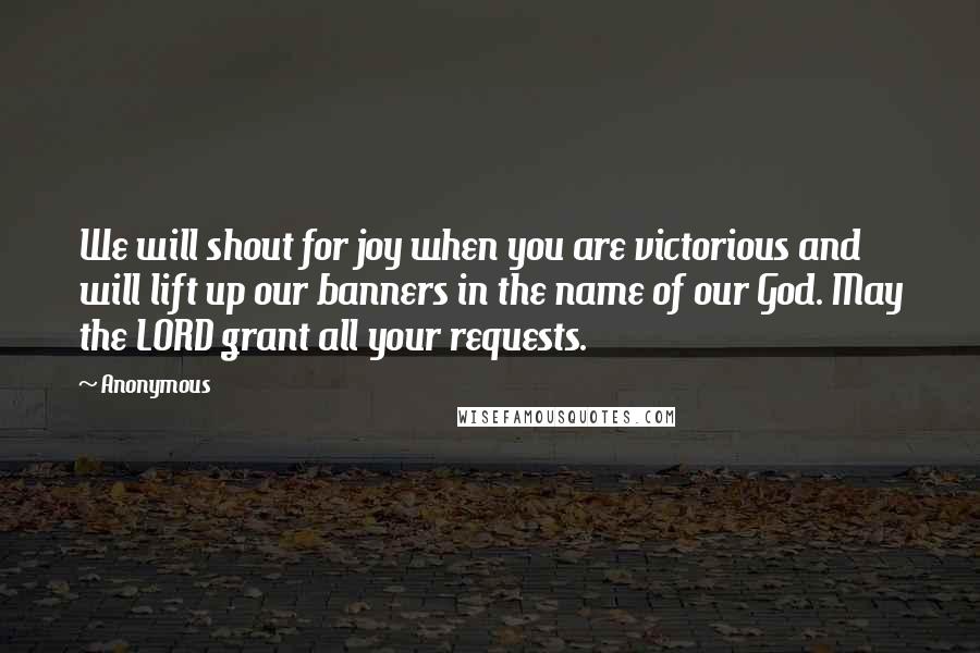 Anonymous Quotes: We will shout for joy when you are victorious and will lift up our banners in the name of our God. May the LORD grant all your requests.