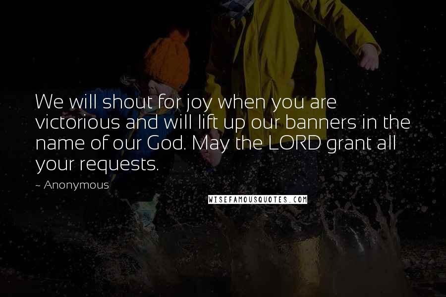 Anonymous Quotes: We will shout for joy when you are victorious and will lift up our banners in the name of our God. May the LORD grant all your requests.