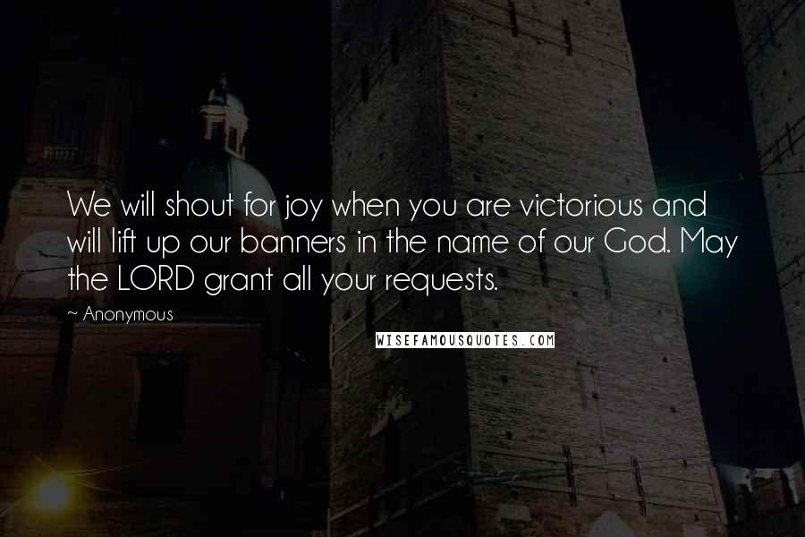 Anonymous Quotes: We will shout for joy when you are victorious and will lift up our banners in the name of our God. May the LORD grant all your requests.