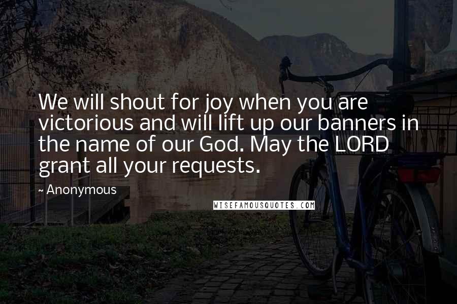 Anonymous Quotes: We will shout for joy when you are victorious and will lift up our banners in the name of our God. May the LORD grant all your requests.