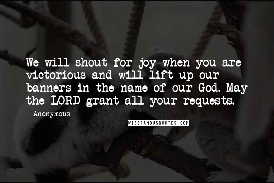 Anonymous Quotes: We will shout for joy when you are victorious and will lift up our banners in the name of our God. May the LORD grant all your requests.
