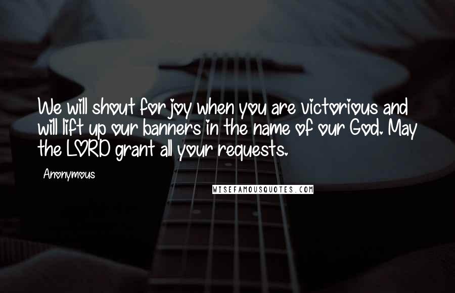 Anonymous Quotes: We will shout for joy when you are victorious and will lift up our banners in the name of our God. May the LORD grant all your requests.