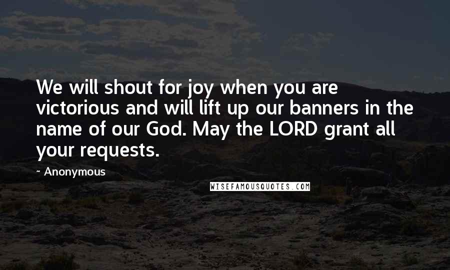 Anonymous Quotes: We will shout for joy when you are victorious and will lift up our banners in the name of our God. May the LORD grant all your requests.