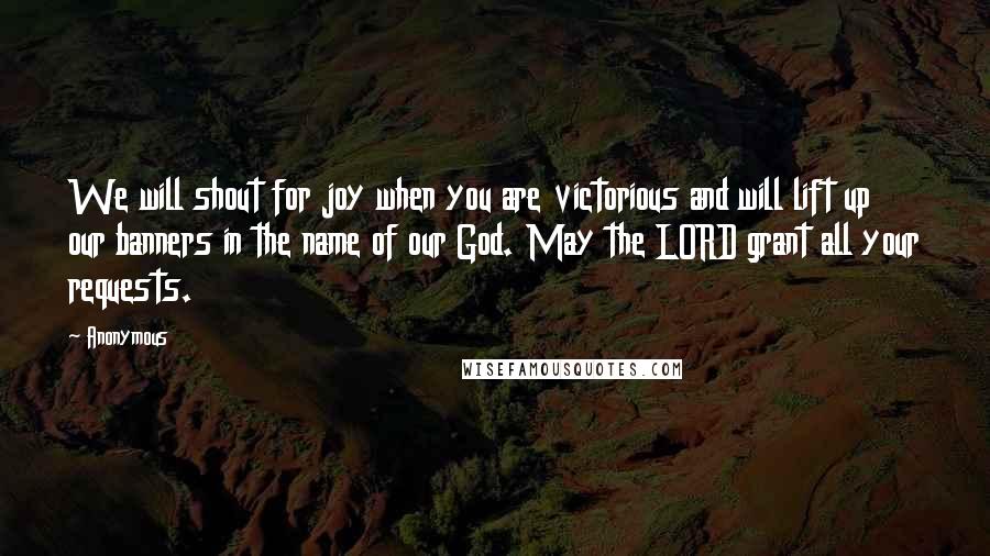 Anonymous Quotes: We will shout for joy when you are victorious and will lift up our banners in the name of our God. May the LORD grant all your requests.