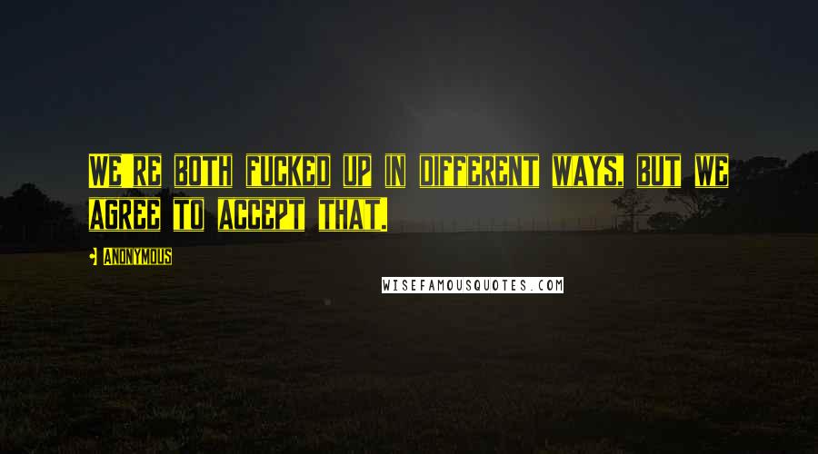 Anonymous Quotes: We're both fucked up in different ways, but we agree to accept that.