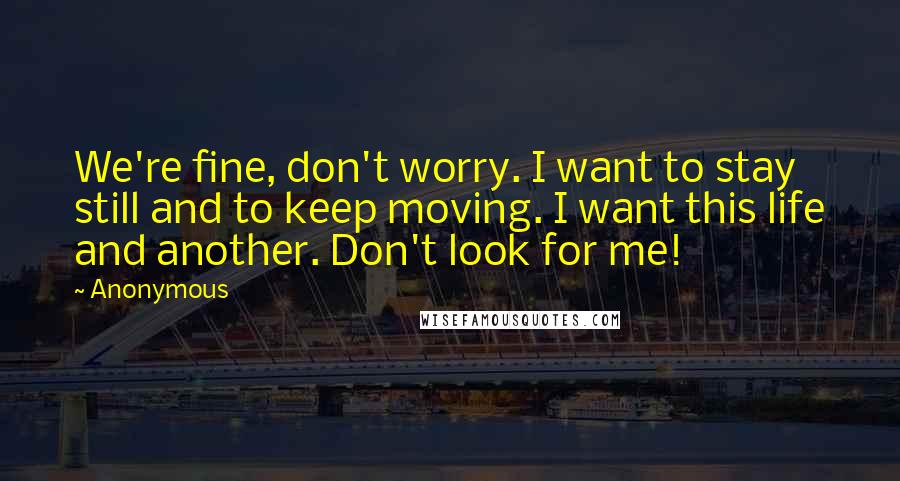 Anonymous Quotes: We're fine, don't worry. I want to stay still and to keep moving. I want this life and another. Don't look for me!