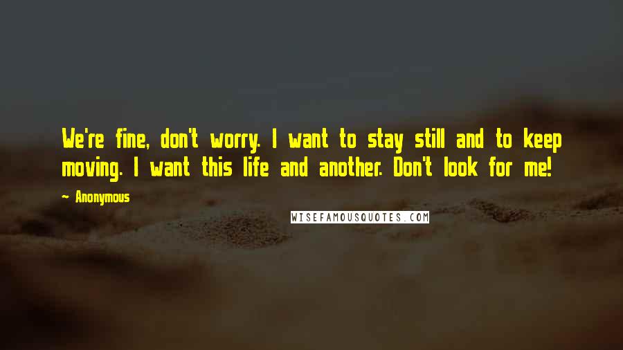 Anonymous Quotes: We're fine, don't worry. I want to stay still and to keep moving. I want this life and another. Don't look for me!