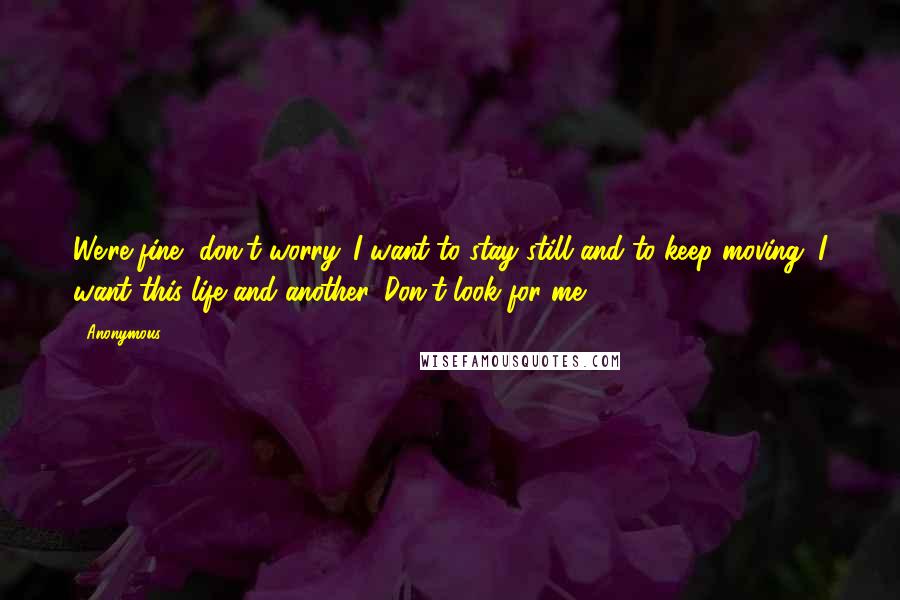 Anonymous Quotes: We're fine, don't worry. I want to stay still and to keep moving. I want this life and another. Don't look for me!