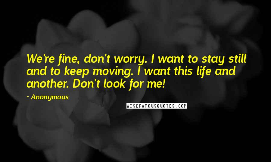 Anonymous Quotes: We're fine, don't worry. I want to stay still and to keep moving. I want this life and another. Don't look for me!