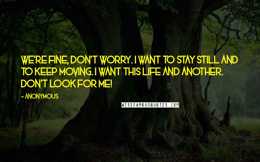 Anonymous Quotes: We're fine, don't worry. I want to stay still and to keep moving. I want this life and another. Don't look for me!