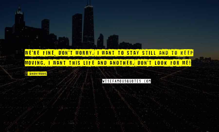 Anonymous Quotes: We're fine, don't worry. I want to stay still and to keep moving. I want this life and another. Don't look for me!