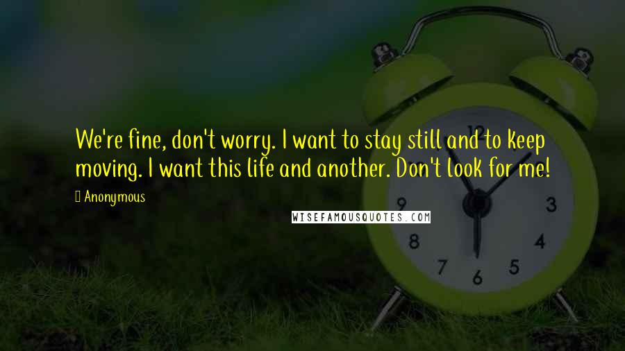 Anonymous Quotes: We're fine, don't worry. I want to stay still and to keep moving. I want this life and another. Don't look for me!