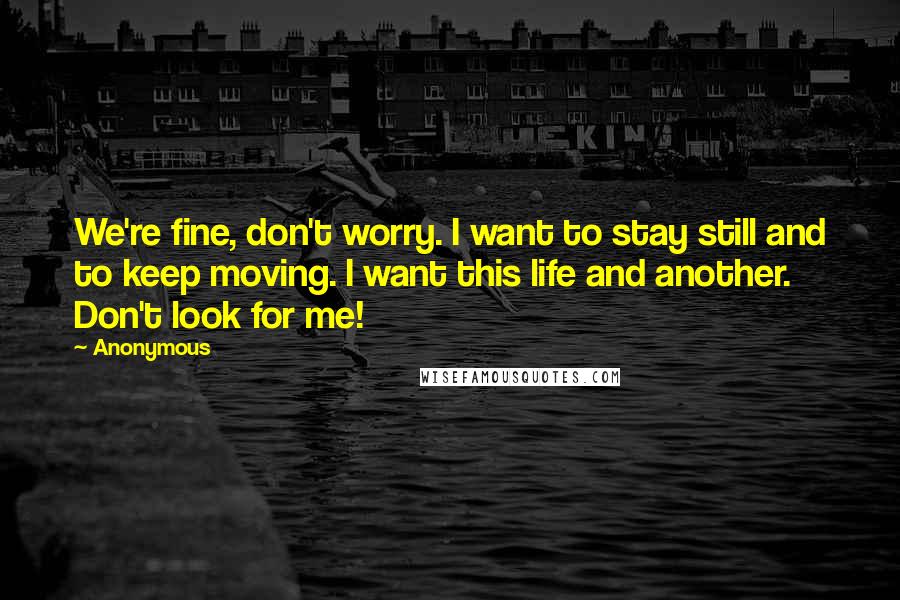 Anonymous Quotes: We're fine, don't worry. I want to stay still and to keep moving. I want this life and another. Don't look for me!