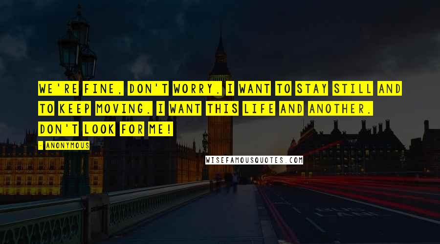 Anonymous Quotes: We're fine, don't worry. I want to stay still and to keep moving. I want this life and another. Don't look for me!