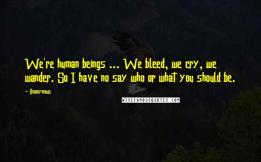 Anonymous Quotes: We're human beings ... We bleed, we cry, we wander. So I have no say who or what you should be.