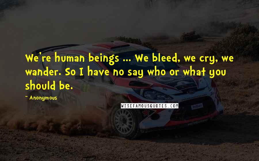 Anonymous Quotes: We're human beings ... We bleed, we cry, we wander. So I have no say who or what you should be.