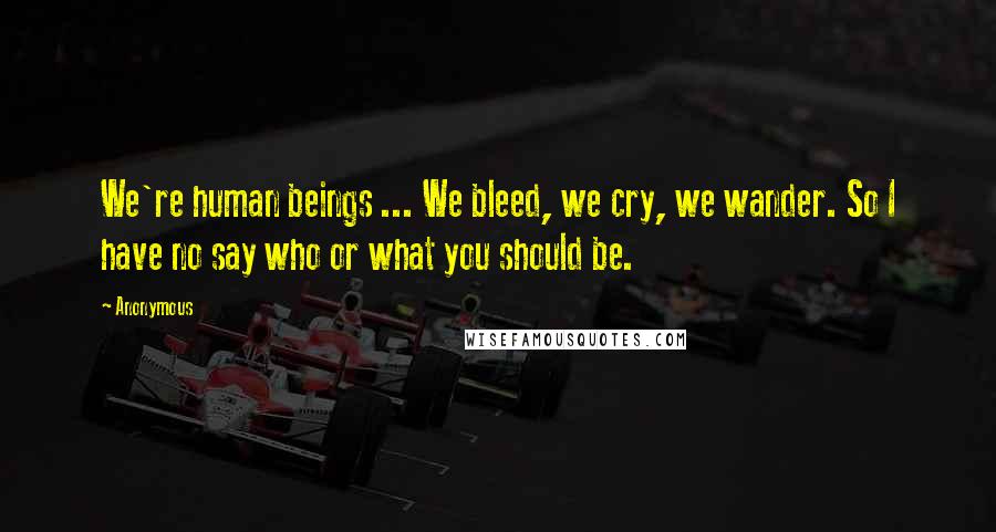 Anonymous Quotes: We're human beings ... We bleed, we cry, we wander. So I have no say who or what you should be.