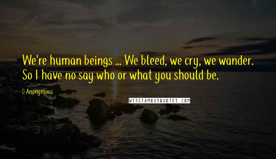 Anonymous Quotes: We're human beings ... We bleed, we cry, we wander. So I have no say who or what you should be.