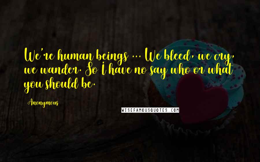 Anonymous Quotes: We're human beings ... We bleed, we cry, we wander. So I have no say who or what you should be.