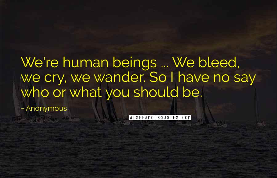 Anonymous Quotes: We're human beings ... We bleed, we cry, we wander. So I have no say who or what you should be.