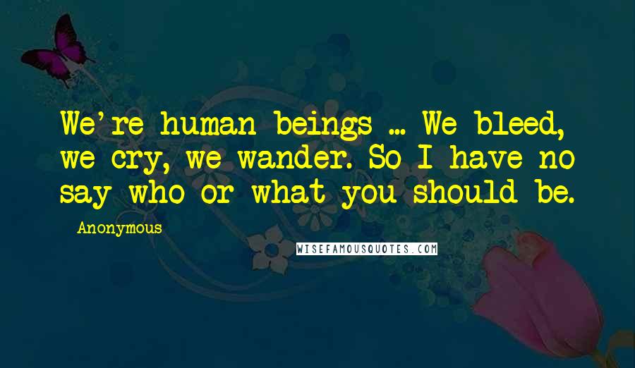 Anonymous Quotes: We're human beings ... We bleed, we cry, we wander. So I have no say who or what you should be.
