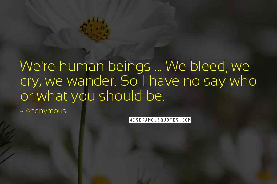 Anonymous Quotes: We're human beings ... We bleed, we cry, we wander. So I have no say who or what you should be.