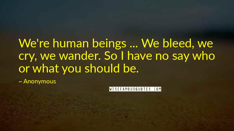 Anonymous Quotes: We're human beings ... We bleed, we cry, we wander. So I have no say who or what you should be.