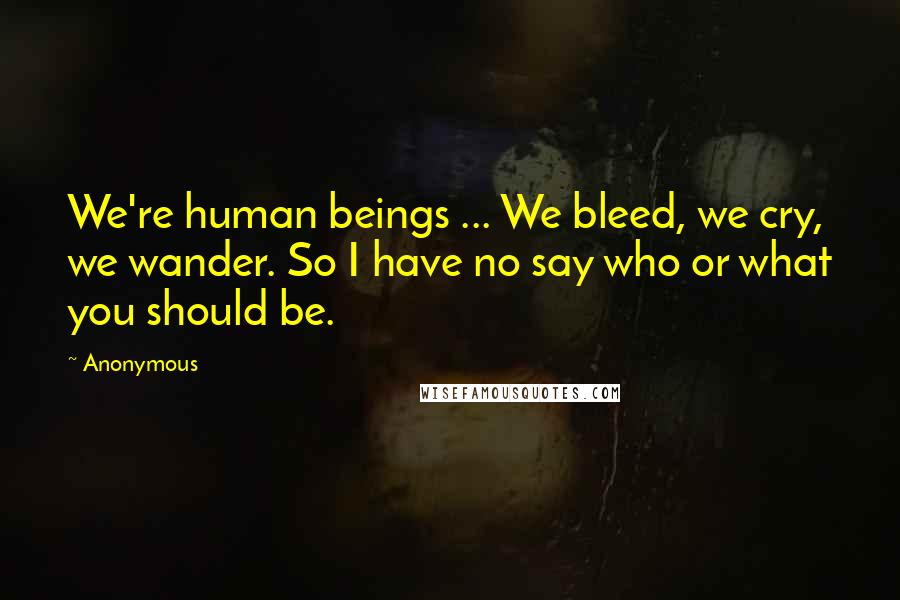 Anonymous Quotes: We're human beings ... We bleed, we cry, we wander. So I have no say who or what you should be.